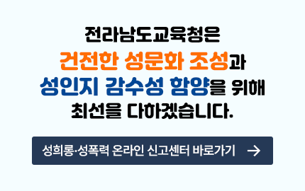 전라남도교육청은 건전한 성문화 조성과 성인지 감수성 함양을 위해 최선을 다하겠습니다. 성희롱·성폭력 온라인 신고센터 바로가기